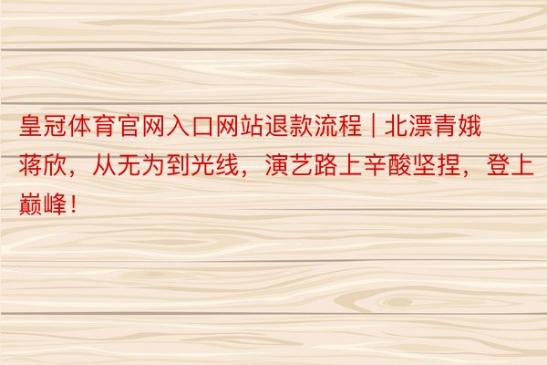 皇冠体育官网入口网站退款流程 | 北漂青娥蒋欣，从无为到光线，演艺路上辛酸坚捏，登上巅峰！