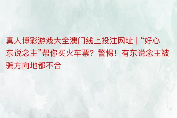 真人博彩游戏大全澳门线上投注网址 | “好心东说念主”帮你买火车票？警惕！有东说念主被骗方向地都不合