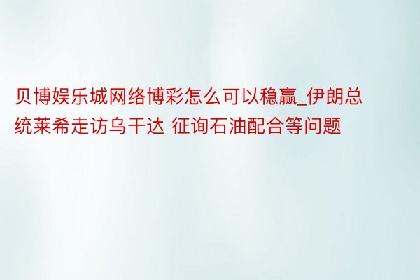 贝博娱乐城网络博彩怎么可以稳赢_伊朗总统莱希走访乌干达 征询石油配合等问题