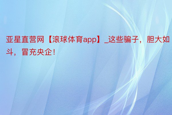 亚星直营网【滚球体育app】_这些骗子，胆大如斗，冒充央企！