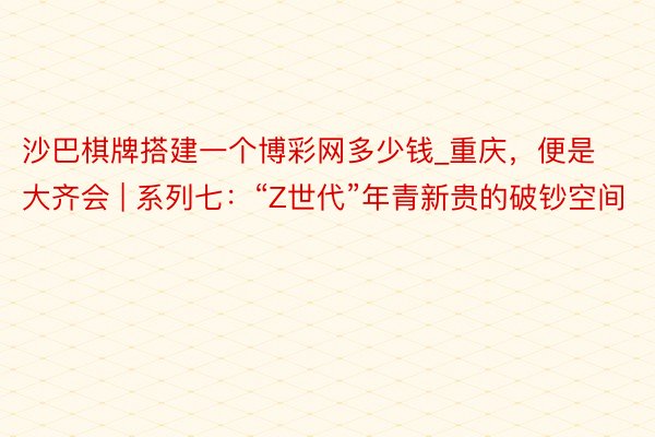 沙巴棋牌搭建一个博彩网多少钱_重庆，便是大齐会 | 系列七：“Z世代”年青新贵的破钞空间