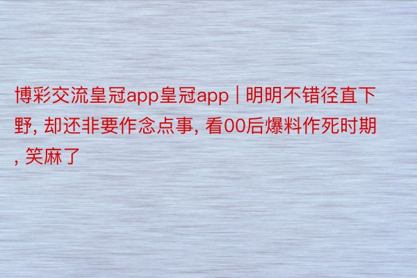 博彩交流皇冠app皇冠app | 明明不错径直下野, 却还非要作念点事, 看00后爆料作死时期, 笑麻了