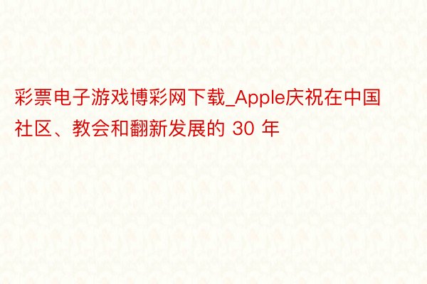 彩票电子游戏博彩网下载_Apple庆祝在中国社区、教会和翻新发展的 30 年